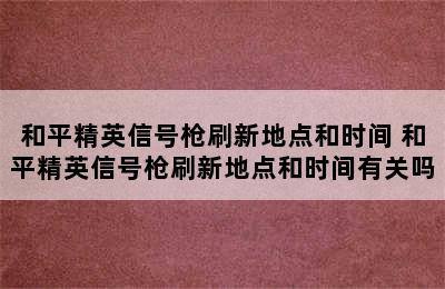 和平精英信号枪刷新地点和时间 和平精英信号枪刷新地点和时间有关吗